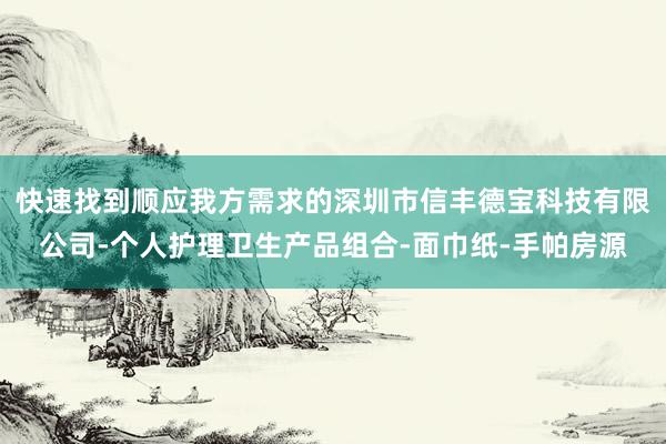 快速找到顺应我方需求的深圳市信丰德宝科技有限公司-个人护理卫生产品组合-面巾纸-手帕房源