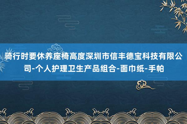 骑行时要休养座椅高度深圳市信丰德宝科技有限公司-个人护理卫生产品组合-面巾纸-手帕